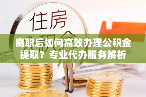 平邑离职后如何高效办理公积金提取？专业代办服务解析