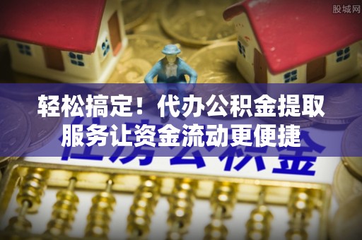 平邑轻松搞定！代办公积金提取服务让资金流动更便捷