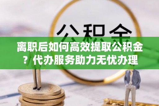 平邑离职后如何高效提取公积金？代办服务助力无忧办理