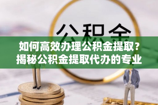 平邑如何高效办理公积金提取？揭秘公积金提取代办的专业服务