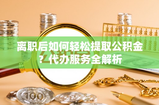 平邑离职后如何轻松提取公积金？代办服务全解析