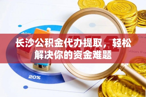 平邑长沙公积金代办提取，轻松解决你的资金难题