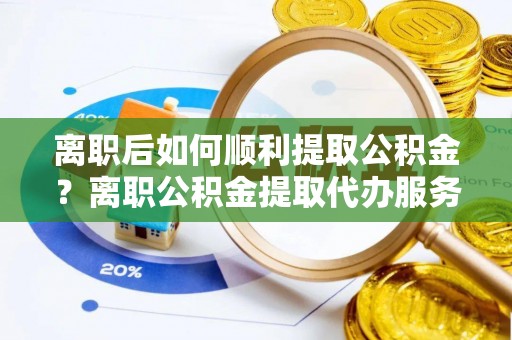 平邑离职后如何顺利提取公积金？离职公积金提取代办服务帮你搞定！