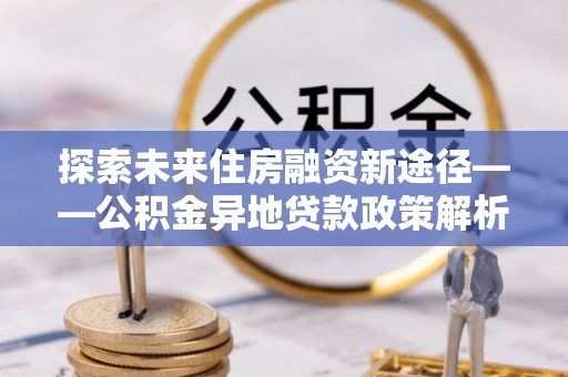 平邑探索未来住房融资新途径——公积金异地贷款政策解析与实践