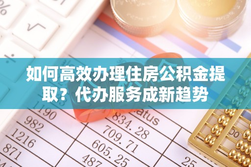 平邑如何高效办理住房公积金提取？代办服务成新趋势