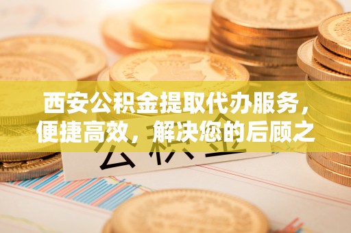平邑西安公积金提取代办服务，便捷高效，解决您的后顾之忧