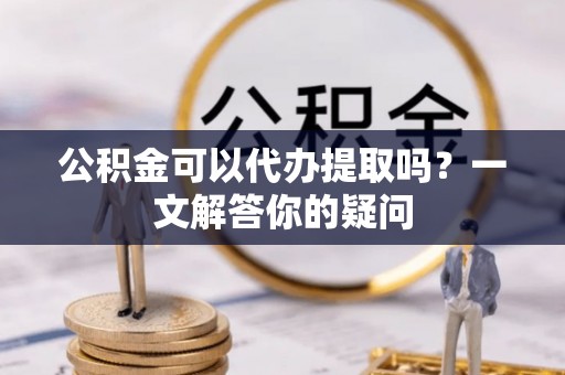 平邑公积金可以代办提取吗？一文解答你的疑问
