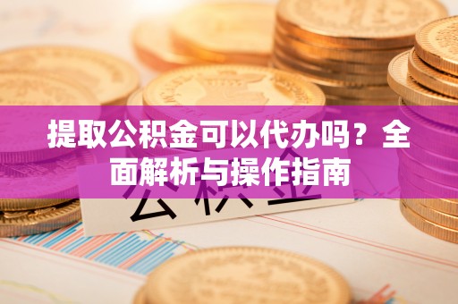 平邑提取公积金可以代办吗？全面解析与操作指南