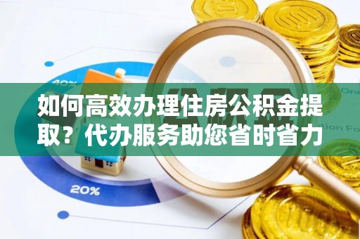 平邑如何高效办理住房公积金提取？代办服务助您省时省力