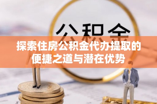 平邑探索住房公积金代办提取的便捷之道与潜在优势