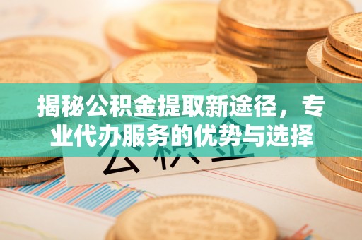 平邑揭秘公积金提取新途径，专业代办服务的优势与选择