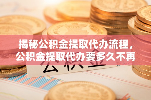 平邑揭秘公积金提取代办流程，公积金提取代办要多久不再迷茫