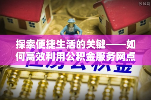 平邑探索便捷生活的关键——如何高效利用公积金服务网点查询功能