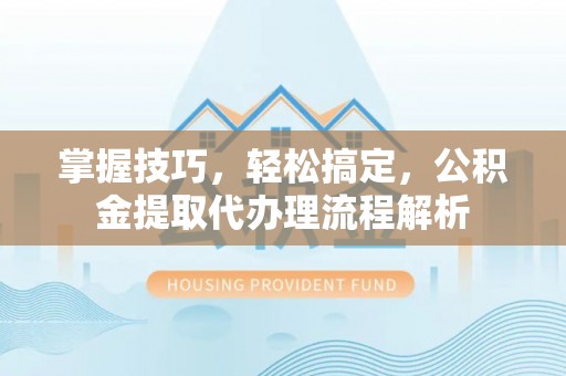 平邑掌握技巧，轻松搞定，公积金提取代办理流程解析