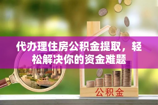 平邑代办理住房公积金提取，轻松解决你的资金难题