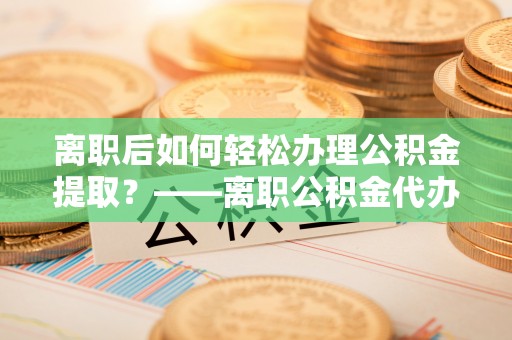 平邑离职后如何轻松办理公积金提取？——离职公积金代办提取服务详解