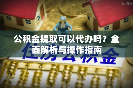 平邑公积金提取可以代办吗？全面解析与操作指南