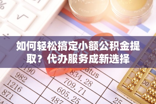 平邑如何轻松搞定小额公积金提取？代办服务成新选择