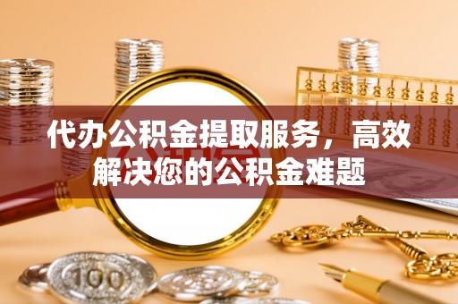 平邑代办公积金提取服务，高效解决您的公积金难题