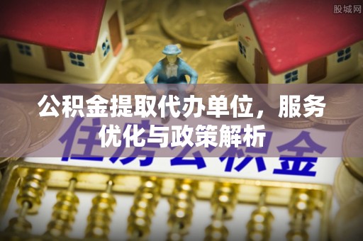 平邑公积金提取代办单位，服务优化与政策解析