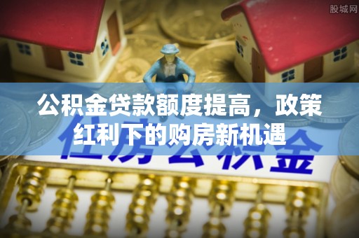 平邑公积金贷款额度提高，政策红利下的购房新机遇