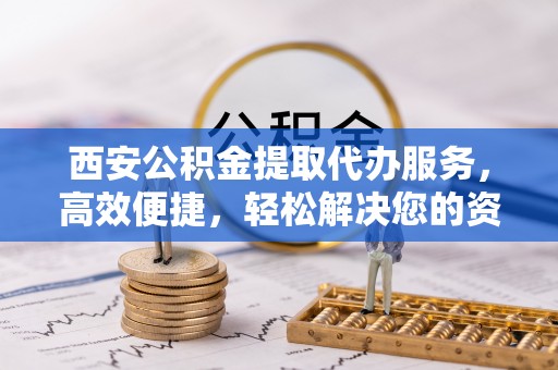 平邑西安公积金提取代办服务，高效便捷，轻松解决您的资金需求