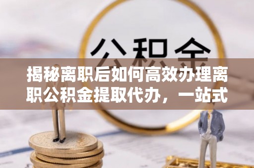 平邑揭秘离职后如何高效办理离职公积金提取代办，一站式服务全解析