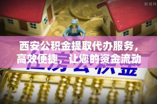 平邑西安公积金提取代办服务，高效便捷，让您的资金流动更灵活