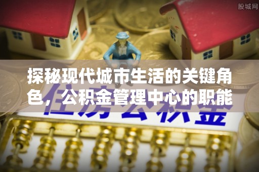 平邑探秘现代城市生活的关键角色，公积金管理中心的职能与影响