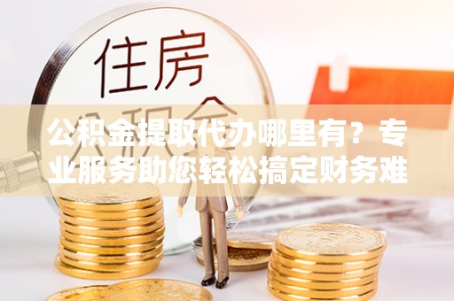 平邑公积金提取代办哪里有？专业服务助您轻松搞定财务难题