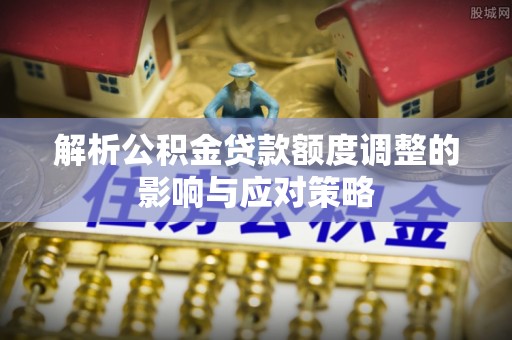 平邑解析公积金贷款额度调整的影响与应对策略