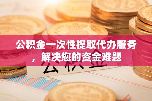 平邑公积金一次性提取代办服务，解决您的资金难题