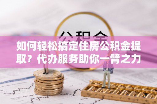 平邑如何轻松搞定住房公积金提取？代办服务助你一臂之力