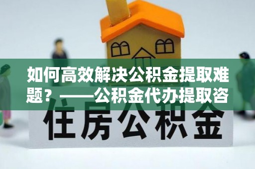 平邑如何高效解决公积金提取难题？——公积金代办提取咨询服务全解析