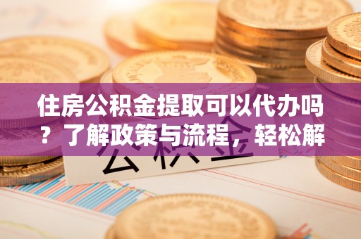平邑住房公积金提取可以代办吗？了解政策与流程，轻松解决疑惑