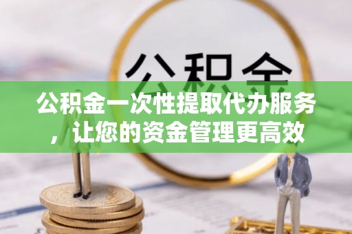 平邑公积金一次性提取代办服务，让您的资金管理更高效