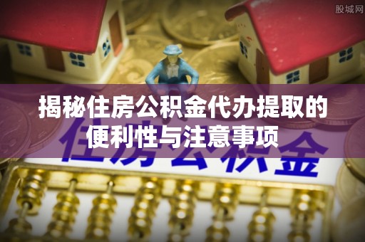 平邑揭秘住房公积金代办提取的便利性与注意事项