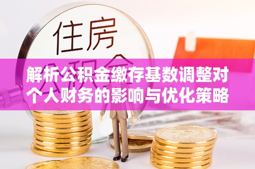 平邑解析公积金缴存基数调整对个人财务的影响与优化策略