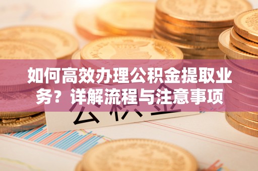 平邑如何高效办理公积金提取业务？详解流程与注意事项