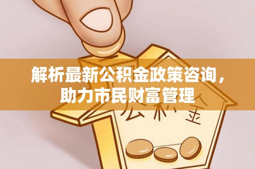平邑解析最新公积金政策咨询，助力市民财富管理