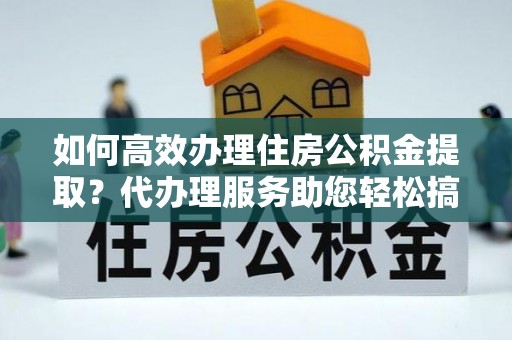 平邑如何高效办理住房公积金提取？代办理服务助您轻松搞定