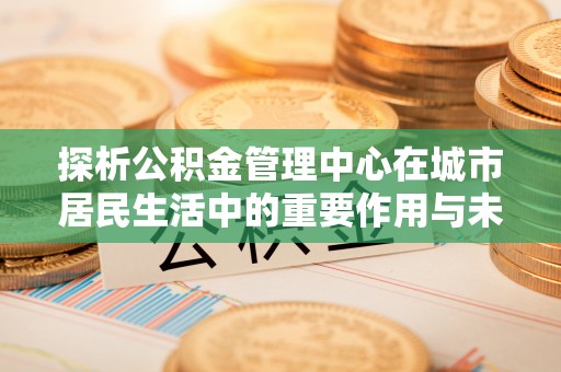 平邑探析公积金管理中心在城市居民生活中的重要作用与未来发展趋势