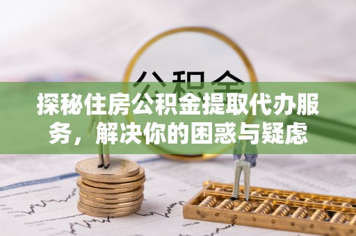 平邑探秘住房公积金提取代办服务，解决你的困惑与疑虑