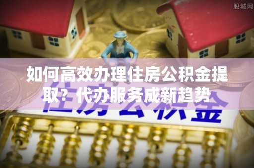 平邑如何高效办理住房公积金提取？代办服务成新趋势