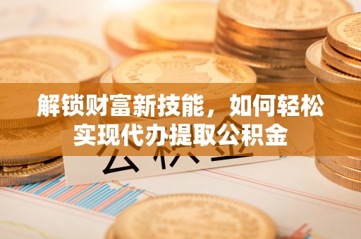 平邑解锁财富新技能，如何轻松实现代办提取公积金