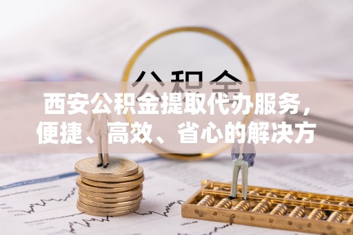 平邑西安公积金提取代办服务，便捷、高效、省心的解决方案
