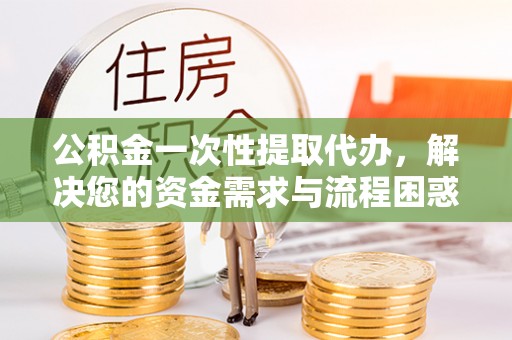 平邑公积金一次性提取代办，解决您的资金需求与流程困惑