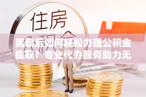 平邑离职后如何轻松办理公积金提取？专业代办服务助力无忧
