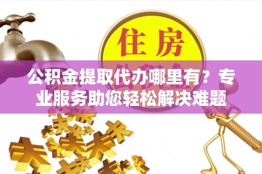平邑公积金提取代办哪里有？专业服务助您轻松解决难题