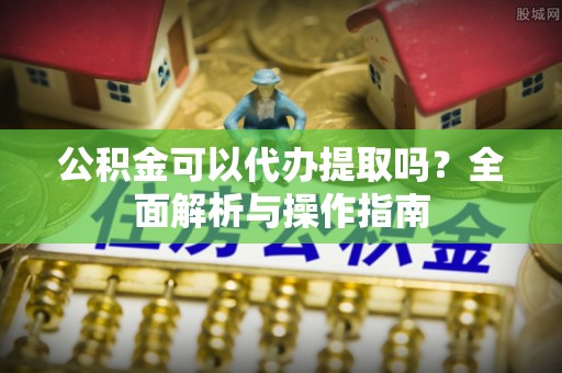 平邑公积金可以代办提取吗？全面解析与操作指南